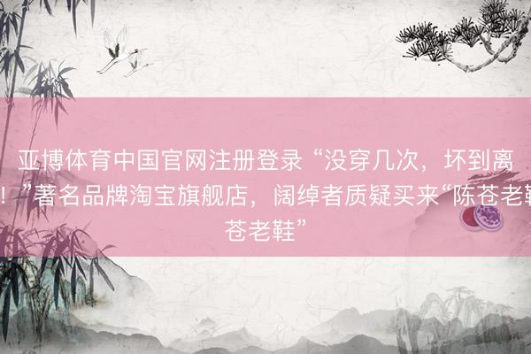 亚博体育中国官网注册登录 “没穿几次，坏到离谱！”著名品牌淘宝旗舰店，阔绰者质疑买来“陈苍老鞋”