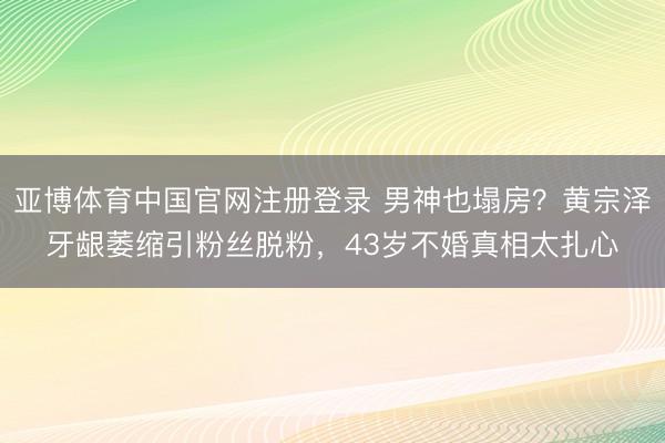 亚博体育中国官网注册登录 男神也塌房？黄宗泽牙龈萎缩引粉丝脱粉，43岁不婚真相太扎心