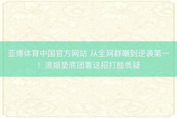 亚博体育中国官方网站 从全网群嘲到逆袭第一！浪姐垫底团靠这招打脸质疑