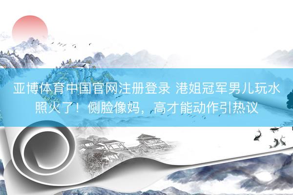 亚博体育中国官网注册登录 港姐冠军男儿玩水照火了！侧脸像妈，高才能动作引热议