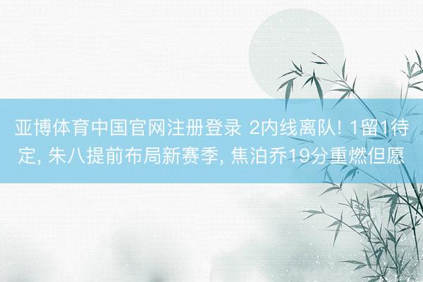亚博体育中国官网注册登录 2内线离队! 1留1待定， 朱八提前布局新赛季， 焦泊乔19分重燃但愿
