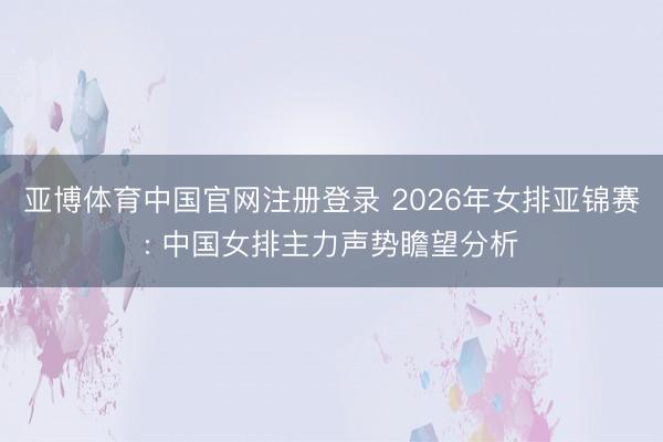 亚博体育中国官网注册登录 2026年女排亚锦赛: 中国女排主力声势瞻望分析