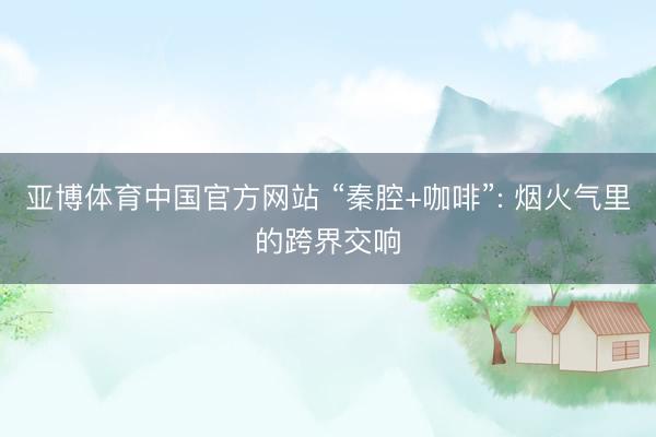 亚博体育中国官方网站 “秦腔+咖啡”: 烟火气里的跨界交响