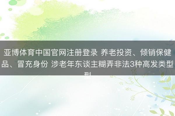 亚博体育中国官网注册登录 养老投资、倾销保健品、冒充身份 涉老年东谈主糊弄非法3种高发类型
