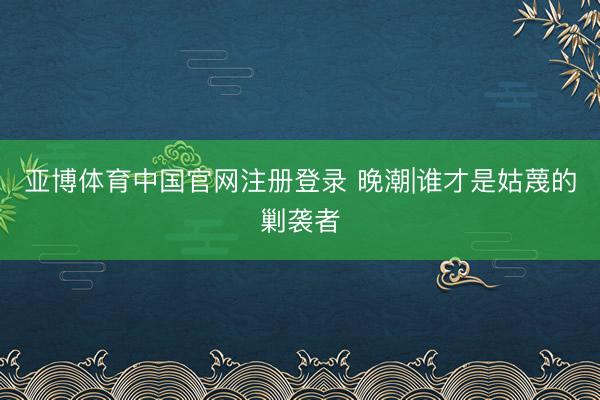 亚博体育中国官网注册登录 晚潮|谁才是姑蔑的剿袭者