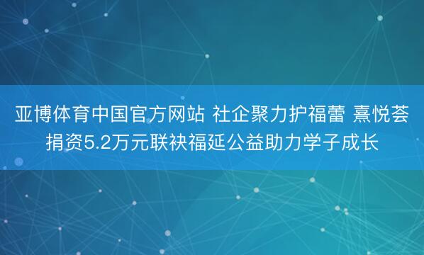 亚博体育中国官方网站 社企聚力护福蕾 熹悦荟捐资5.2万元联袂福延公益助力学子成长
