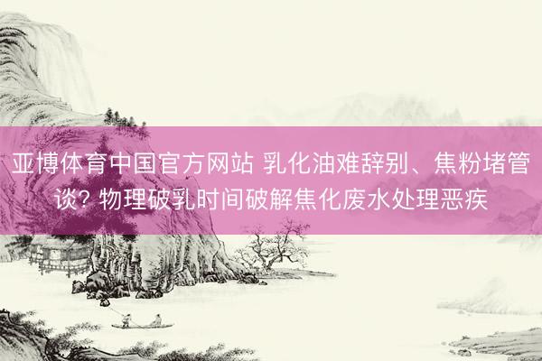 亚博体育中国官方网站 乳化油难辞别、焦粉堵管谈? 物理破乳时间破解焦化废水处理恶疾