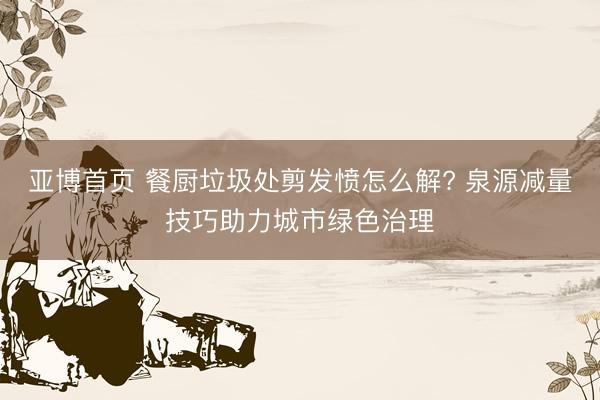 亚博首页 餐厨垃圾处剪发愤怎么解? 泉源减量技巧助力城市绿色治理
