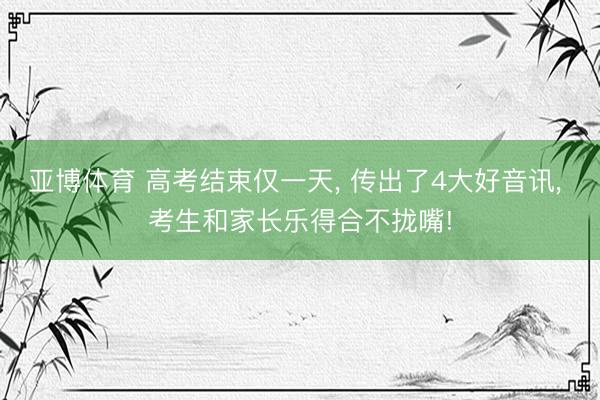 亚博体育 高考结束仅一天， 传出了4大好音讯， 考生和家长乐得合不拢嘴!