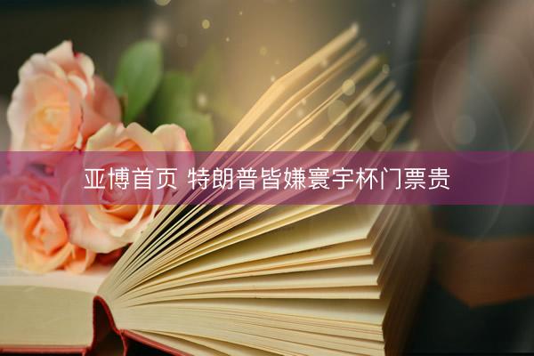 亚博首页 特朗普皆嫌寰宇杯门票贵