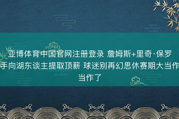亚博体育中国官网注册登录 詹姆斯+里奇·保罗联手向湖东谈主提取顶薪 球迷别再幻思休赛期大当作了