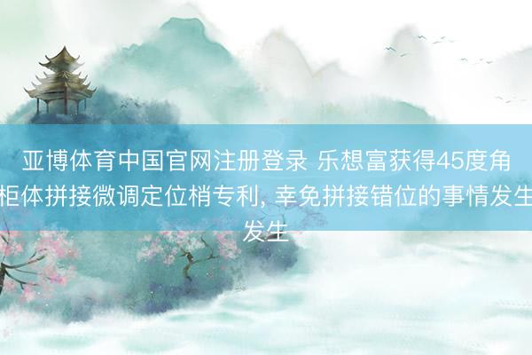 亚博体育中国官网注册登录 乐想富获得45度角柜体拼接微调定位梢专利， 幸免拼接错位的事情发生