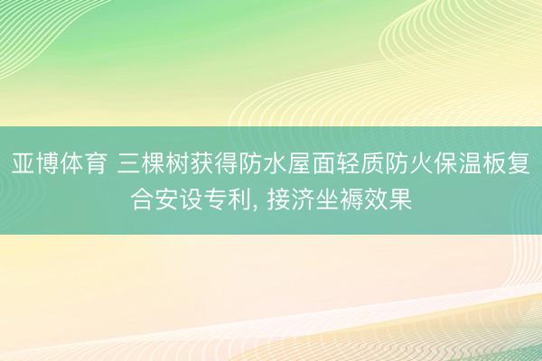 亚博体育 三棵树获得防水屋面轻质防火保温板复合安设专利， 接济坐褥效果