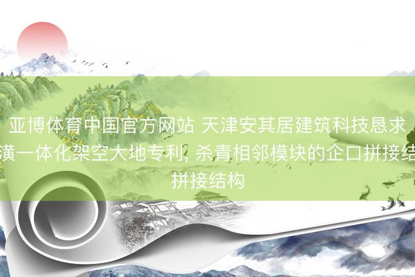 亚博体育中国官方网站 天津安其居建筑科技恳求装潢一体化架空大地专利， 杀青相邻模块的企口拼接结构