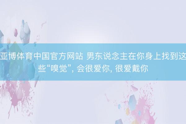亚博体育中国官方网站 男东说念主在你身上找到这些“嗅觉”， 会很爱你， 很爱戴你