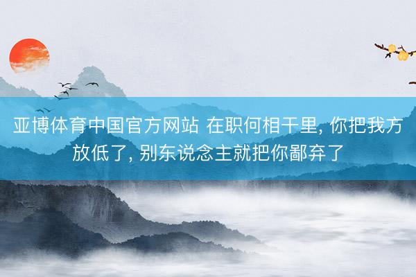 亚博体育中国官方网站 在职何相干里， 你把我方放低了， 别东说念主就把你鄙弃了