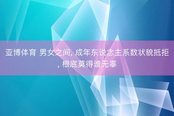 亚博体育 男女之间， 成年东说念主系数状貌抵拒， 根底莫得谁无辜