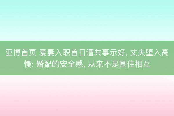 亚博首页 爱妻入职首日遭共事示好， 丈夫堕入高慢: 婚配的安全感， 从来不是圈住相互