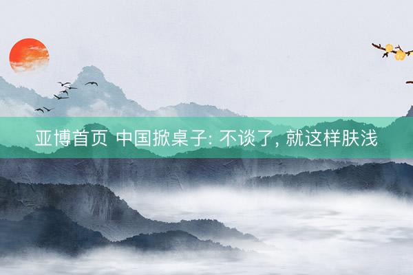 亚博首页 中国掀桌子: 不谈了， 就这样肤浅