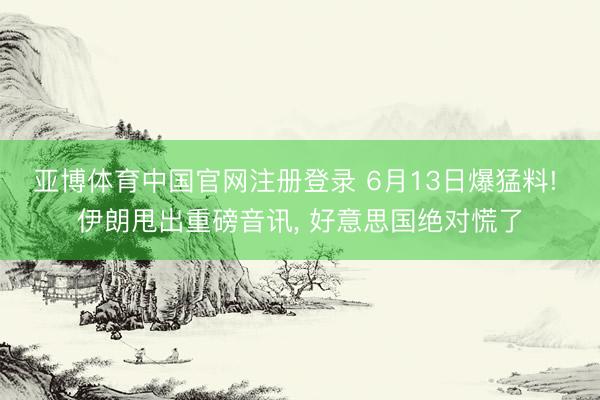 亚博体育中国官网注册登录 6月13日爆猛料! 伊朗甩出重磅音讯， 好意思国绝对慌了