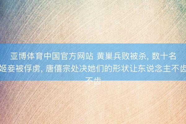 亚博体育中国官方网站 黄巢兵败被杀， 数十名姬妾被俘虏， 唐僖宗处决她们的形状让东说念主不齿