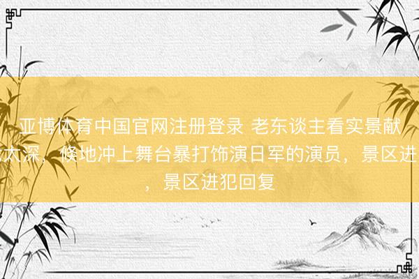 亚博体育中国官网注册登录 老东谈主看实景献艺入戏太深,倏地冲上舞台暴打饰演日军的演员,景区进犯回复