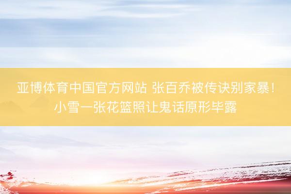 亚博体育中国官方网站 张百乔被传诀别家暴!小雪一张花篮照让鬼话原形毕露