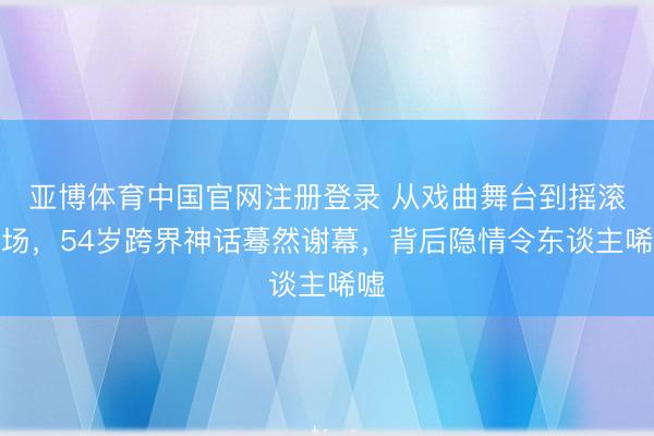 亚博体育中国官网注册登录 从戏曲舞台到摇滚现场,54岁跨界神话蓦然谢幕,背后隐情令东谈主唏嘘