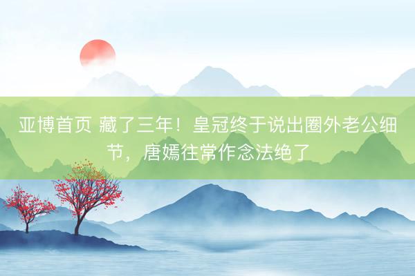 亚博首页 藏了三年!皇冠终于说出圈外老公细节,唐嫣往常作念法绝了