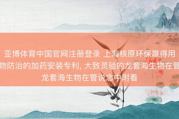 亚博体育中国官网注册登录 上海核原环保赢得用于污损海生物防治的加药安装专利， 大致灵验的龙套海生物在管说念中附着