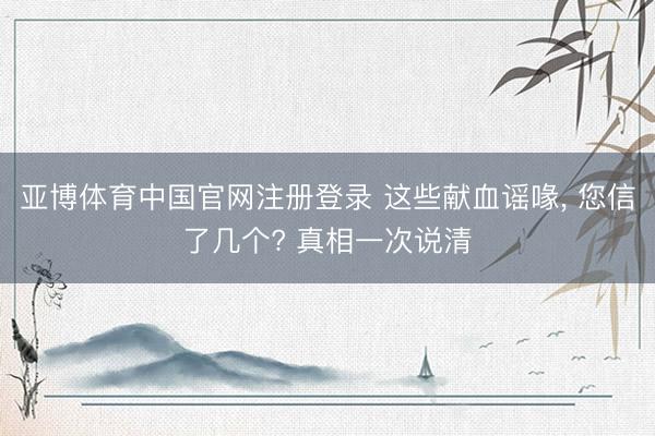 亚博体育中国官网注册登录 这些献血谣喙, 您信了几个? 真相一次说清