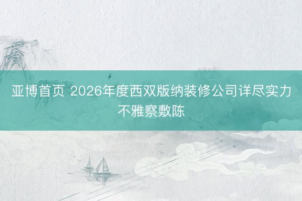 亚博首页 2026年度西双版纳装修公司详尽实力不雅察敷陈