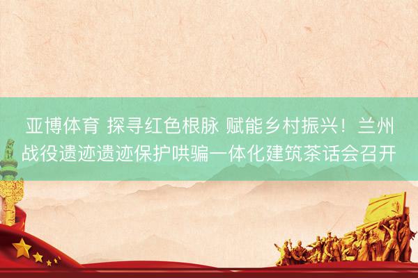 亚博体育 探寻红色根脉 赋能乡村振兴!兰州战役遗迹遗迹保护哄骗一体化建筑茶话会召开