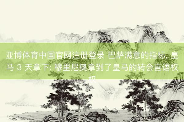 亚博体育中国官网注册登录 巴萨满意的指标， 皇马 3 天拿下: 穆里尼奥拿到了皇马的转会言语权