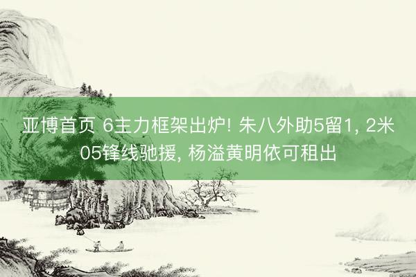 亚博首页 6主力框架出炉! 朱八外助5留1， 2米05锋线驰援， 杨溢黄明依可租出