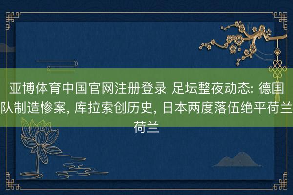 亚博体育中国官网注册登录 足坛整夜动态: 德国队制造惨案， 库拉索创历史， 日本两度落伍绝平荷兰