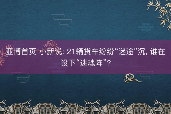 亚博首页 小新说: 21辆货车纷纷“迷途”沉, 谁在设下“迷魂阵”?