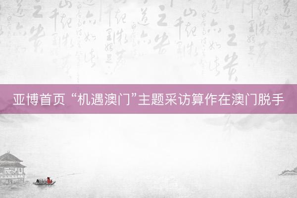 亚博首页 “机遇澳门”主题采访算作在澳门脱手