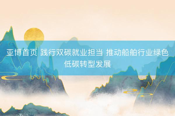亚博首页 践行双碳就业担当 推动船舶行业绿色低碳转型发展