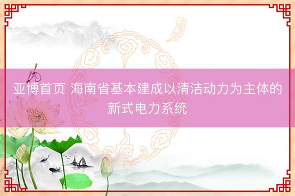 亚博首页 海南省基本建成以清洁动力为主体的新式电力系统