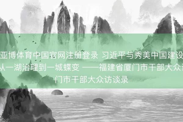 亚博体育中国官网注册登录 习近平与秀美中国建设(14)| 从一湖治理到一城蝶变 ——福建省厦门市干部大众访谈录