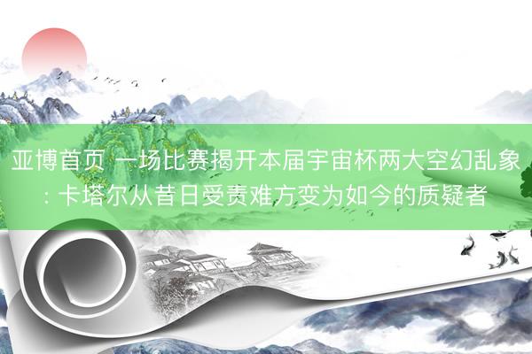 亚博首页 一场比赛揭开本届宇宙杯两大空幻乱象: 卡塔尔从昔日受责难方变为如今的质疑者