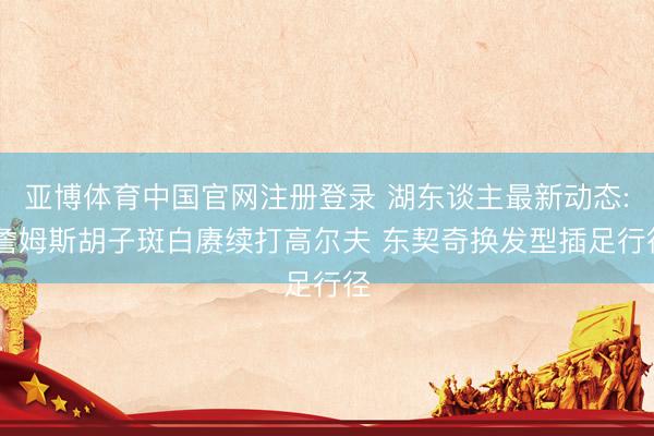 亚博体育中国官网注册登录 湖东谈主最新动态: 詹姆斯胡子斑白赓续打高尔夫 东契奇换发型插足行径