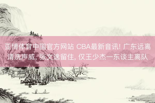 亚博体育中国官方网站 CBA最新音讯! 广东远离清洗声威, 张文逸留住, 仅王少杰一东谈主离队