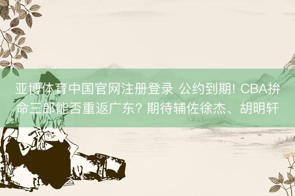 亚博体育中国官网注册登录 公约到期! CBA拚命三郎能否重返广东? 期待辅佐徐杰、胡明轩