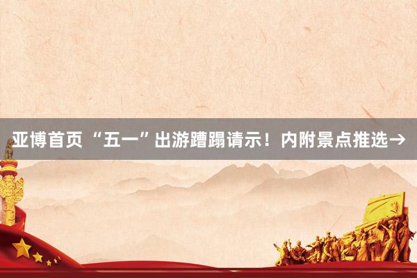 亚博首页 “五一”出游蹧蹋请示！内附景点推选→
