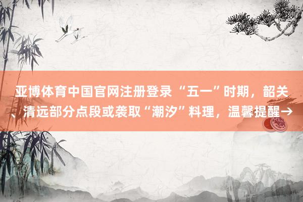亚博体育中国官网注册登录 “五一”时期，韶关、清远部分点段或袭取“潮汐”料理，温馨提醒→