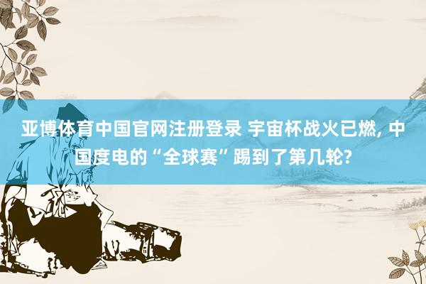 亚博体育中国官网注册登录 宇宙杯战火已燃， 中国度电的“全球赛”踢到了第几轮?