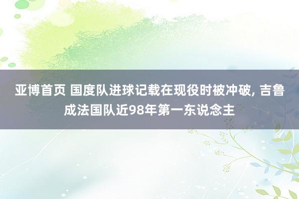 亚博首页 国度队进球记载在现役时被冲破, 吉鲁成法国队近98年第一东说念主