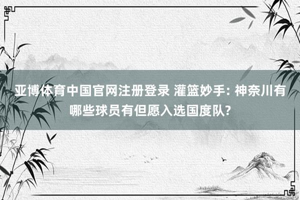 亚博体育中国官网注册登录 灌篮妙手: 神奈川有哪些球员有但愿入选国度队?